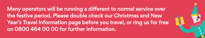Many operators will be running a different to normal service over the festive period. Please double check our Christmas and New Year's Travel Information page before you travel, or ring us for free on 0800 464 00 00 for further information